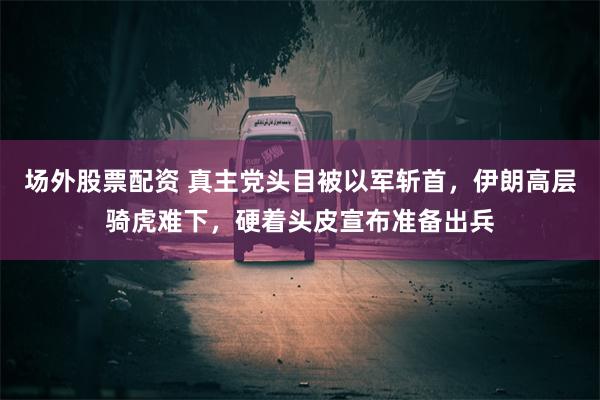 场外股票配资 真主党头目被以军斩首，伊朗高层骑虎难下，硬着头皮宣布准备出兵