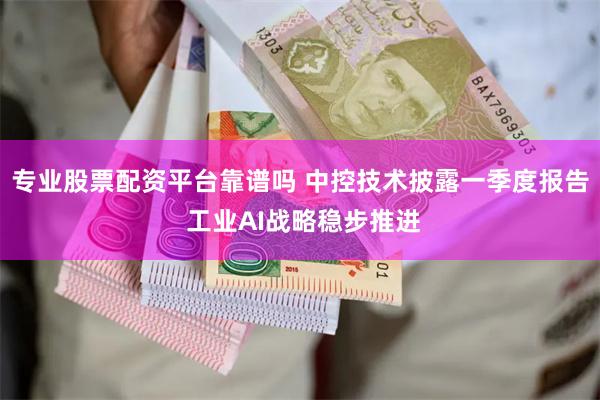 专业股票配资平台靠谱吗 中控技术披露一季度报告 工业AI战略稳步推进