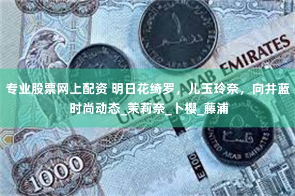 专业股票网上配资 明日花绮罗，儿玉玲奈，向井蓝 时尚动态_茉莉奈_卜樱_藤浦