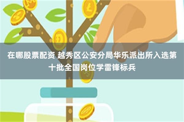 在哪股票配资 越秀区公安分局华乐派出所入选第十批全国岗位学雷锋标兵