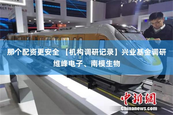 那个配资更安全 【机构调研记录】兴业基金调研维峰电子、南模生物