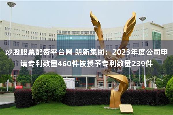 炒股股票配资平台网 朗新集团：2023年度公司申请专利数量460件被授予专利数量239件