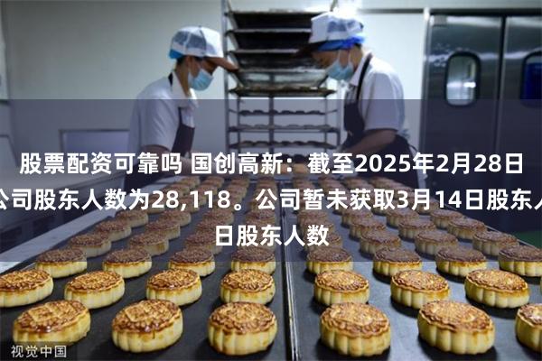 股票配资可靠吗 国创高新：截至2025年2月28日，公司股东人数为28,118。公司暂未获取3月14日股东人数