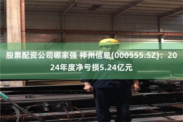 股票配资公司哪家强 神州信息(000555.SZ)：2024年度净亏损5.24亿元