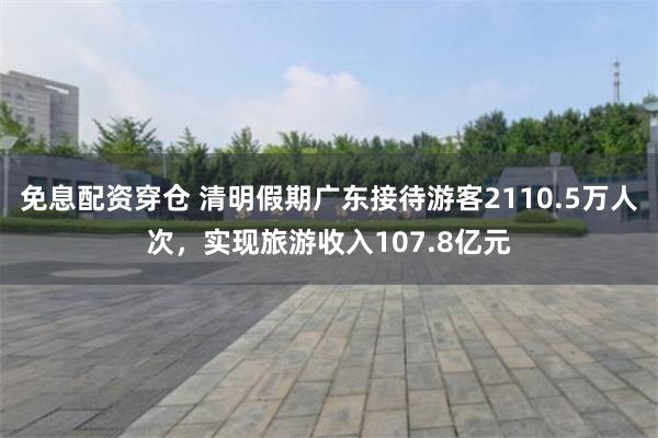 免息配资穿仓 清明假期广东接待游客2110.5万人次，实现旅游收入107.8亿元
