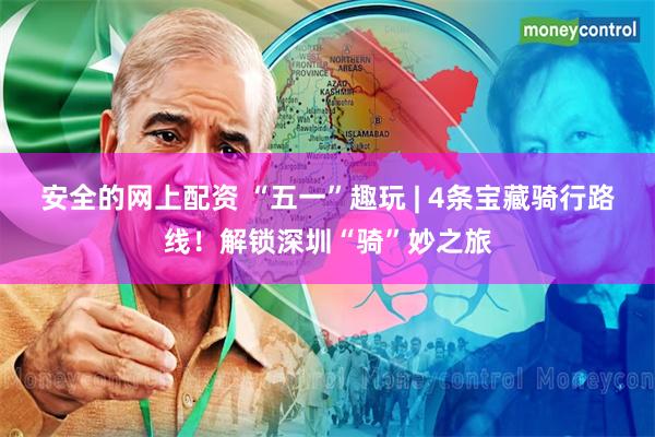安全的网上配资 “五一”趣玩 | 4条宝藏骑行路线！解锁深圳“骑”妙之旅