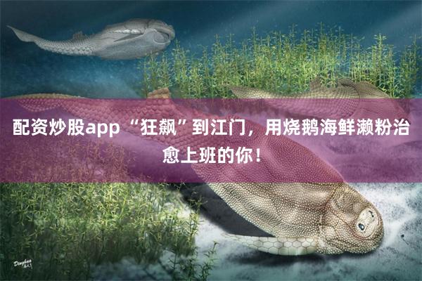 配资炒股app “狂飙”到江门，用烧鹅海鲜濑粉治愈上班的你！