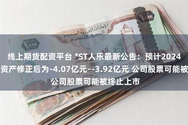 线上期货配资平台 *ST人乐最新公告：预计2024年期末净资产修正后为-4.07亿元–-3.92亿元 公司股票可能被终止上市