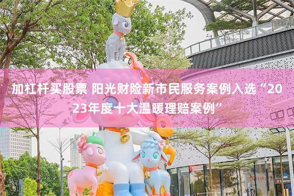加杠杆买股票 阳光财险新市民服务案例入选“2023年度十大温暖理赔案例”