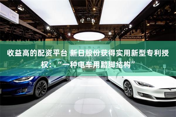 收益高的配资平台 新日股份获得实用新型专利授权：“一种电车用踏脚结构”