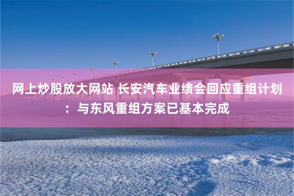网上炒股放大网站 长安汽车业绩会回应重组计划：与东风重组方案已基本完成