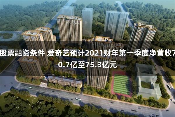 股票融资条件 爱奇艺预计2021财年第一季度净营收70.7亿至75.3亿元