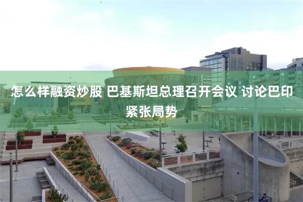 怎么样融资炒股 巴基斯坦总理召开会议 讨论巴印紧张局势