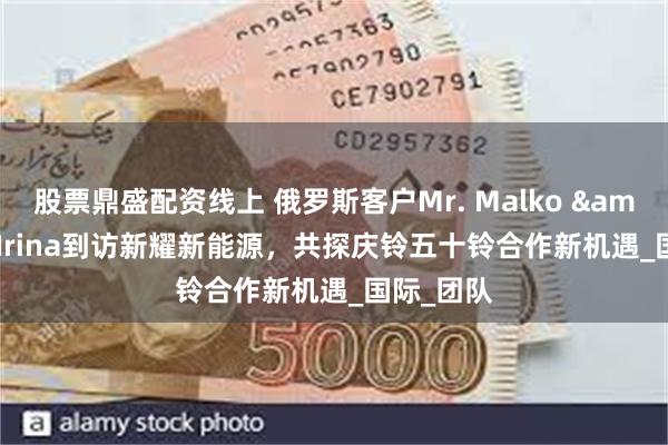 股票鼎盛配资线上 俄罗斯客户Mr. Malko & Mrs. Irina到访新耀新能源，共探庆铃五十铃合作新机遇_国际_团队