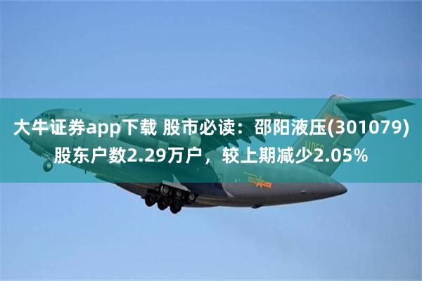 大牛证券app下载 股市必读：邵阳液压(301079)股东户数2.29万户，较上期减少2.05%