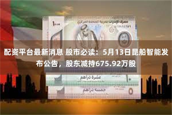 配资平台最新消息 股市必读：5月13日昆船智能发布公告，股东减持675.92万股