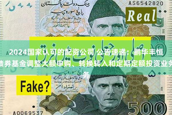 2024国家认可的配资公司 公告速递：鹏华丰恒债券基金调整大额申购、转换转入和定期定额投资业务