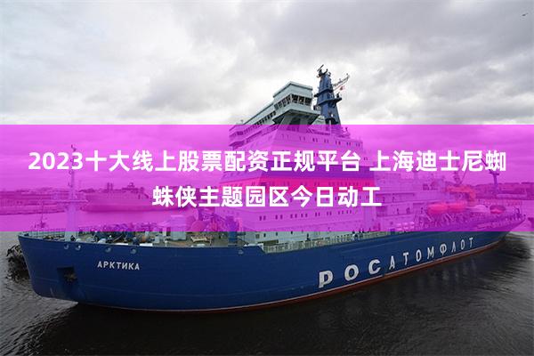 2023十大线上股票配资正规平台 上海迪士尼蜘蛛侠主题园区今日动工