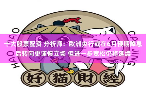 十大股票配资 分析师：欧洲央行或在6月预期降息后转向更谨慎立场 但进一步宽松仍将延续