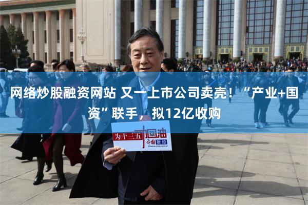 网络炒股融资网站 又一上市公司卖壳！“产业+国资”联手，拟12亿收购