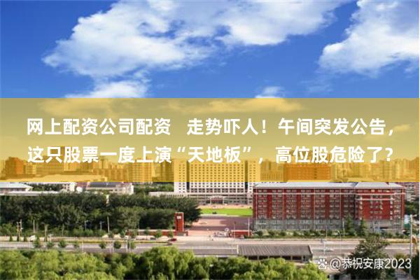 网上配资公司配资   走势吓人！午间突发公告，这只股票一度上演“天地板”，高位股危险了？