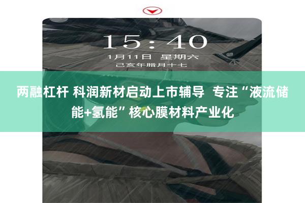 两融杠杆 科润新材启动上市辅导  专注“液流储能+氢能”核心膜材料产业化