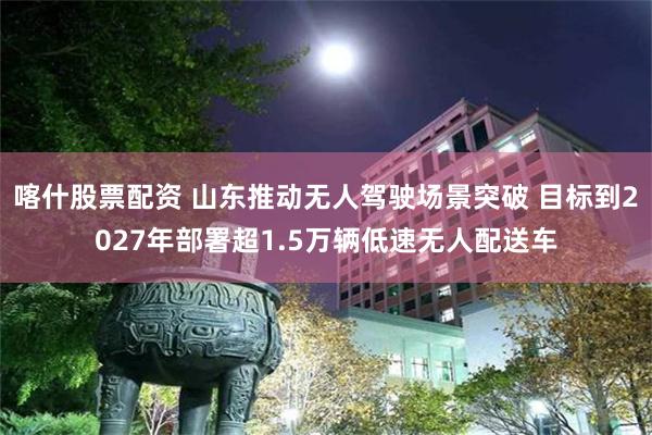 喀什股票配资 山东推动无人驾驶场景突破 目标到2027年部署超1.5万辆低速无人配送车