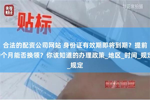 合法的配资公司网站 身份证有效期即将到期？提前9个月能否换领？你该知道的办理政策_地区_时间_规定