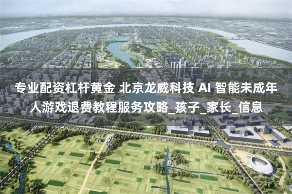 专业配资杠杆黄金 北京龙威科技 AI 智能未成年人游戏退费教程服务攻略_孩子_家长_信息