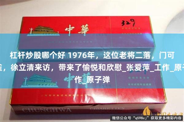 杠杆炒股哪个好 1976年，这位老将二落，门可罗雀，徐立清来访，带来了愉悦和欣慰_张爱萍_工作_原子弹