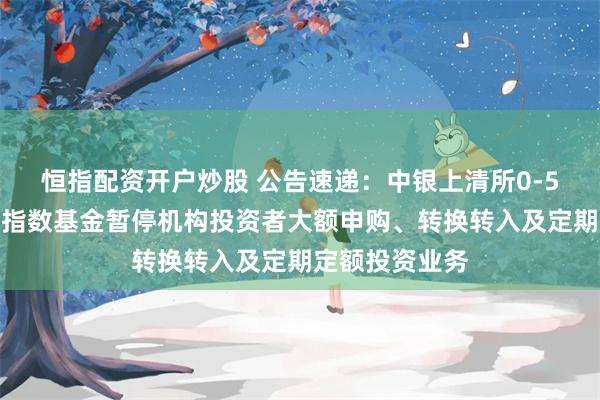 恒指配资开户炒股 公告速递：中银上清所0-5年农发行债券指数基金暂停机构投资者大额申购、转换转入及定期定额投资业务