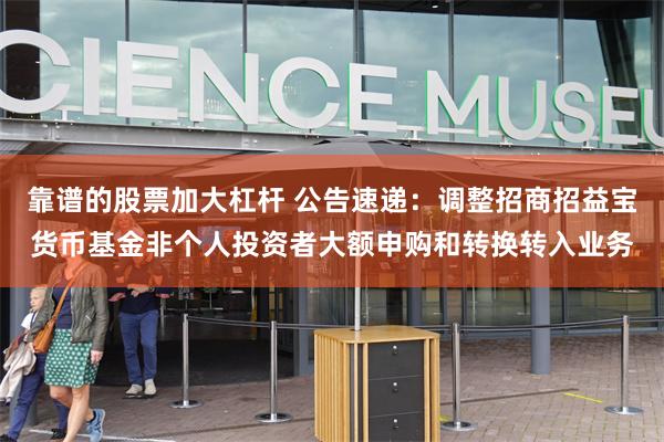 靠谱的股票加大杠杆 公告速递：调整招商招益宝货币基金非个人投资者大额申购和转换转入业务