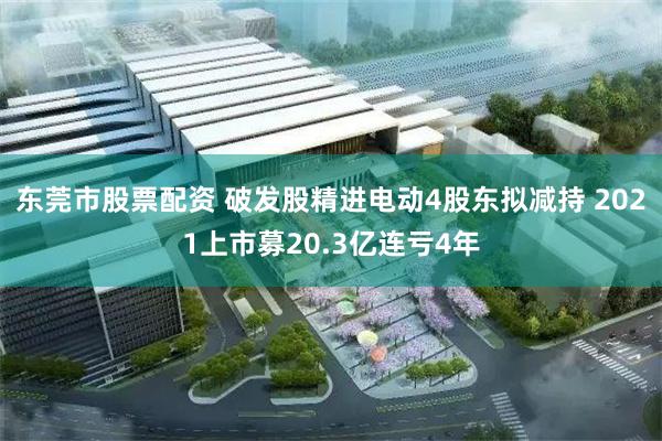 东莞市股票配资 破发股精进电动4股东拟减持 2021上市募20.3亿连亏4年
