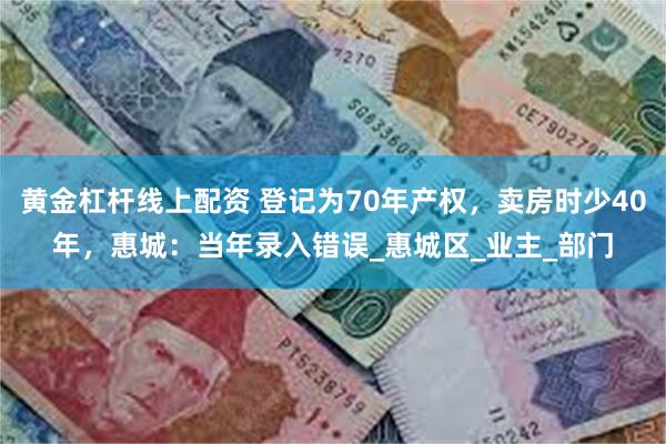 黄金杠杆线上配资 登记为70年产权，卖房时少40年，惠城：当年录入错误_惠城区_业主_部门