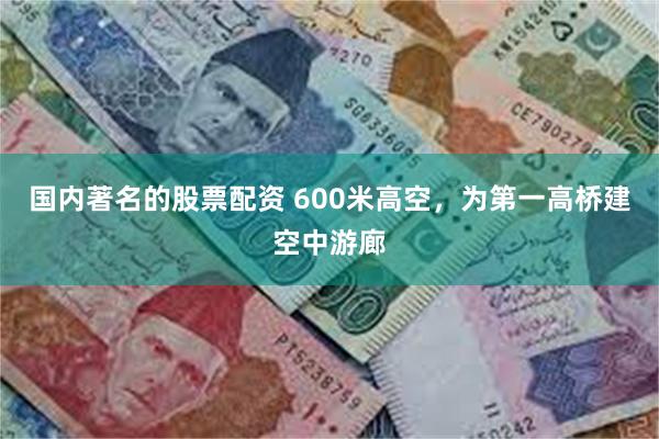 国内著名的股票配资 600米高空，为第一高桥建空中游廊