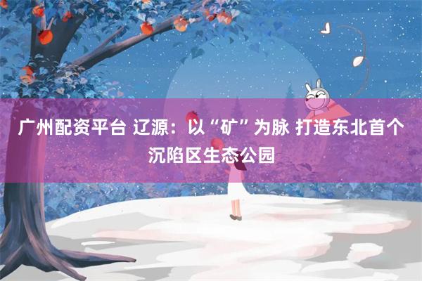 广州配资平台 辽源：以“矿”为脉 打造东北首个沉陷区生态公园