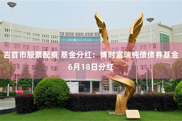 吉首市股票配资 基金分红：博时富瑞纯债债券基金6月18日分红