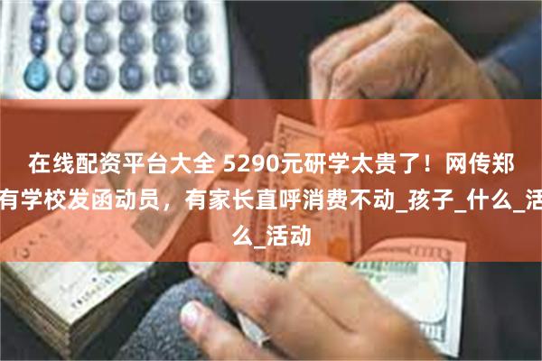 在线配资平台大全 5290元研学太贵了！网传郑州有学校发函动员，有家长直呼消费不动_孩子_什么_活动