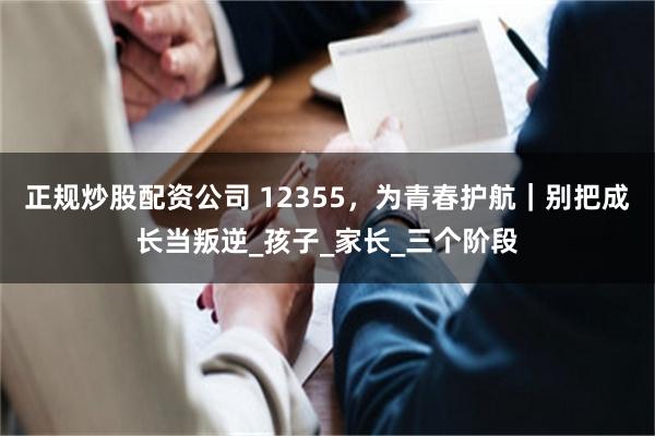 正规炒股配资公司 12355，为青春护航｜别把成长当叛逆_孩子_家长_三个阶段