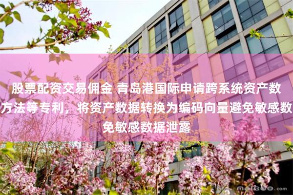 股票配资交易佣金 青岛港国际申请跨系统资产数据对账方法等专利，将资产数据转换为编码向量避免敏感数据泄露