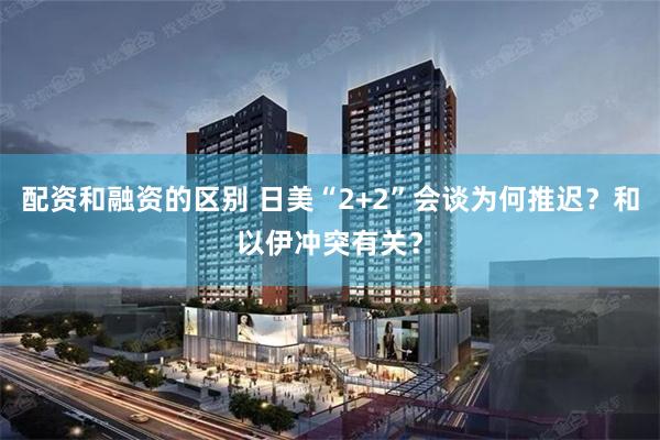 配资和融资的区别 日美“2+2”会谈为何推迟？和以伊冲突有关？