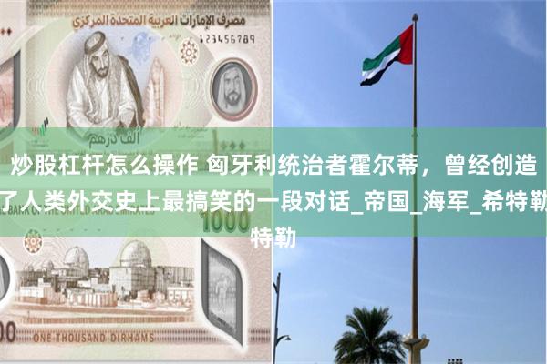 炒股杠杆怎么操作 匈牙利统治者霍尔蒂，曾经创造了人类外交史上最搞笑的一段对话_帝国_海军_希特勒