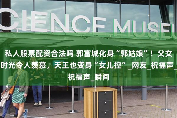 私人股票配资合法吗 郭富城化身“郭姑娘”！父女甜蜜时光令人羡慕，天王也变身“女儿控”_网友_祝福声_瞬间