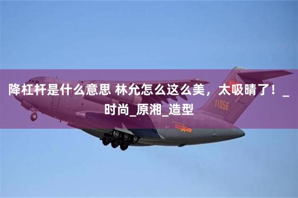 降杠杆是什么意思 林允怎么这么美，太吸晴了！_时尚_原湘_造型