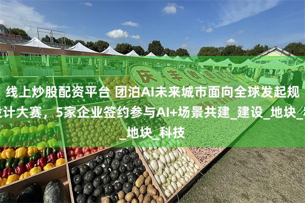 线上炒股配资平台 团泊AI未来城市面向全球发起规划设计大赛，5家企业签约参与AI+场景共建_建设_地块_科技