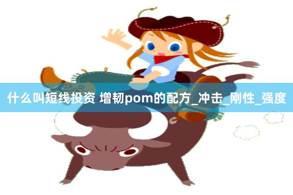 什么叫短线投资 增韧pom的配方_冲击_刚性_强度