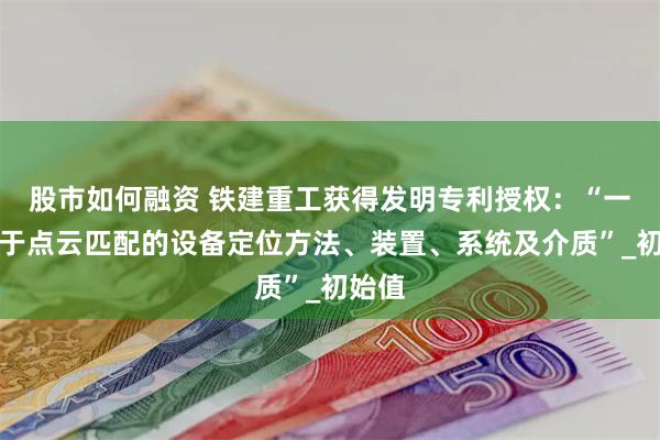股市如何融资 铁建重工获得发明专利授权：“一种基于点云匹配的设备定位方法、装置、系统及介质”_初始值