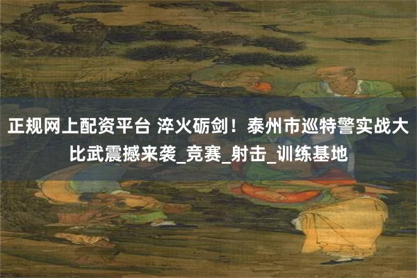 正规网上配资平台 淬火砺剑！泰州市巡特警实战大比武震撼来袭_竞赛_射击_训练基地