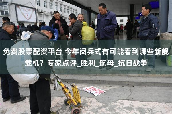 免费股票配资平台 今年阅兵式有可能看到哪些新舰载机？专家点评_胜利_航母_抗日战争