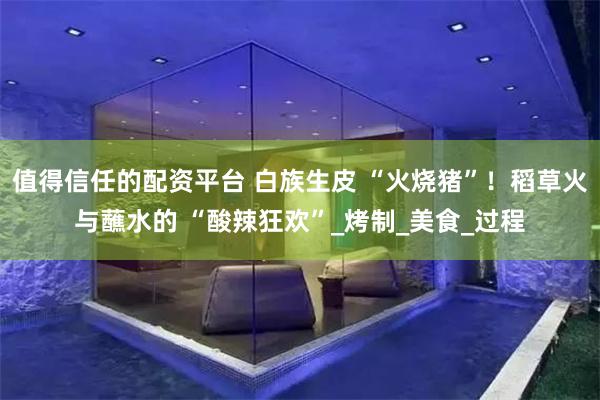 值得信任的配资平台 白族生皮 “火烧猪”！稻草火与蘸水的 “酸辣狂欢”_烤制_美食_过程